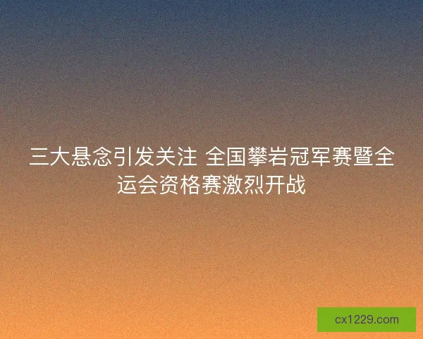 三大悬念引发关注 全国攀岩冠军赛暨全运会资格赛激烈开战