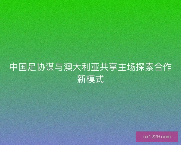 中国足协谋与澳大利亚共享主场探索合作新模式